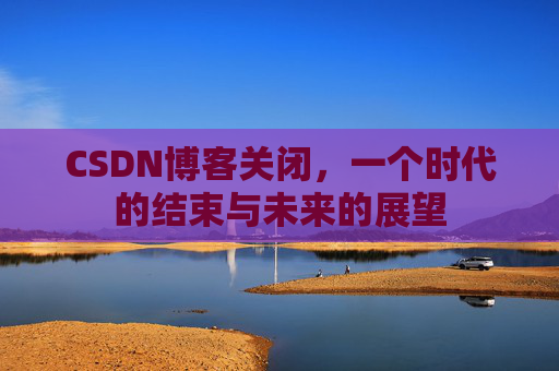 CSDN博客关闭，一个时代的结束与未来的展望